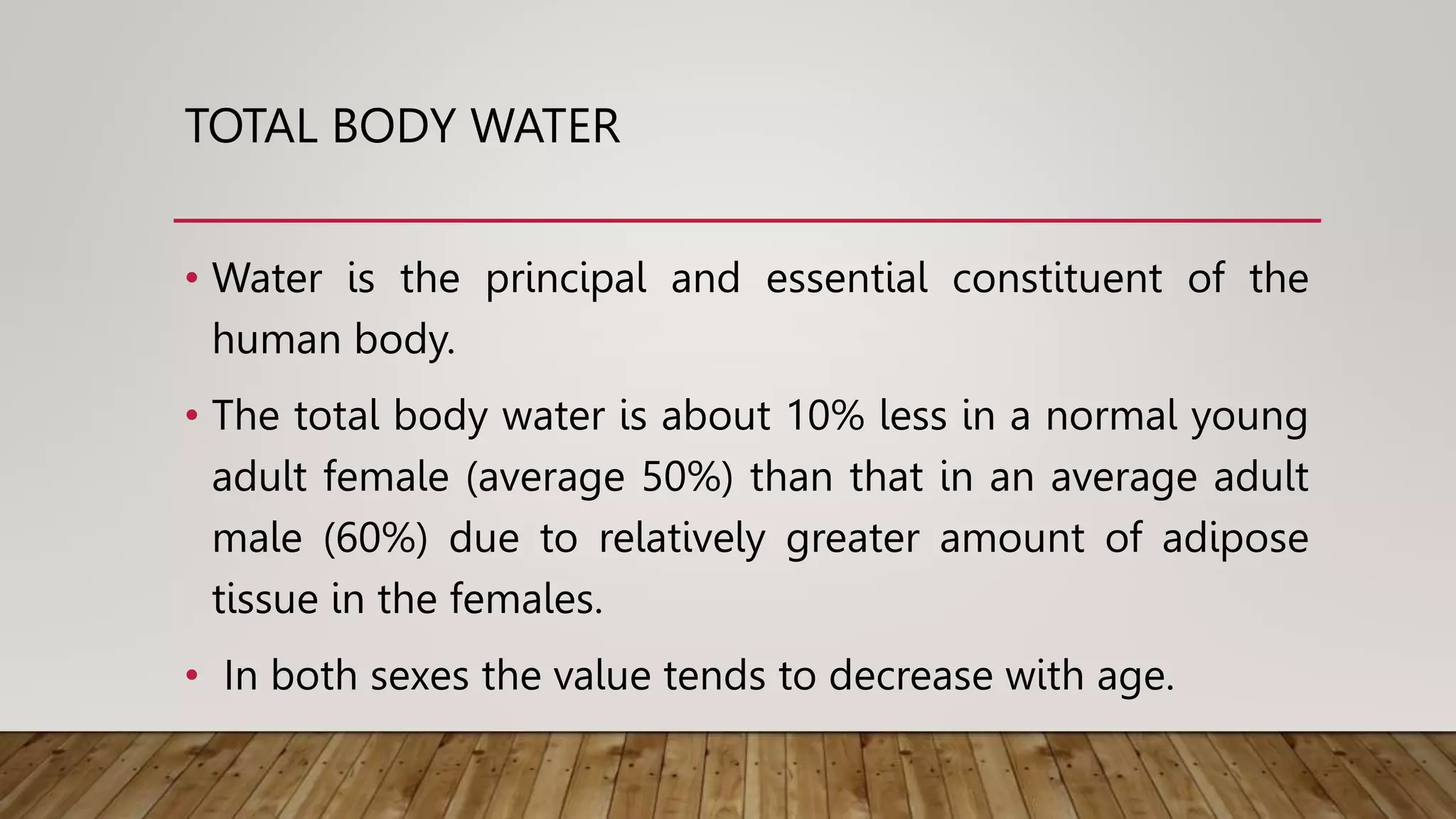 TOTAL BODY WATER
• Water is the principal and essential constituent of the
human body.
• The total body water is about 10% less in a normal young
adult female (average 50%) than that in an average adult
male (60%) due to relatively greater amount of adipose
tissue in the females.
• In both sexes the value tends to decrease with age.
 