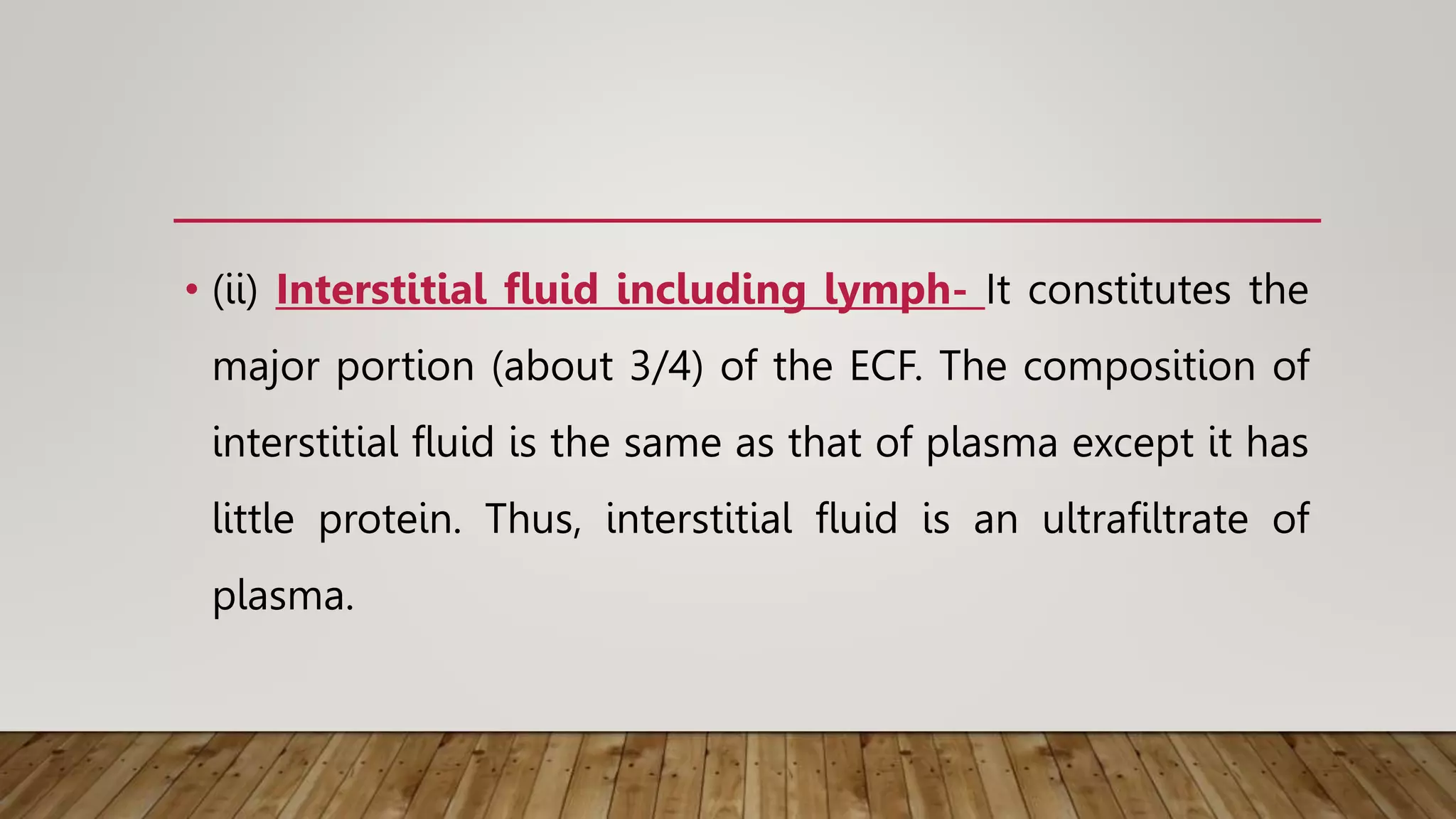 • (ii) Interstitial fluid including lymph- It constitutes the
major portion (about 3/4) of the ECF. The composition of
interstitial fluid is the same as that of plasma except it has
little protein. Thus, interstitial fluid is an ultrafiltrate of
plasma.
 