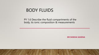 BODY FLUIDS
PY 1.6 Describe the fluid compartments of the
body, its ionic composition & measurements
DR SHIKHA SAXENA
 