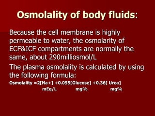 Osmolality of body fluids:
Because the cell membrane is highly
permeable to water, the osmolarity of
ECF&ICF compartments are normally the
same, about 290milliosmol/L
The plasma osmolality is calculated by using
the following formula:
Osmolality =2[Na+] +0.055[Glucose] +0.36[ Urea]
mEq/L mg% mg%
 