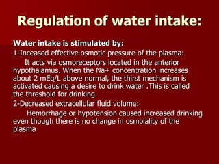 Regulation of water intake:
Water intake is stimulated by:
1-Inceased effective osmotic pressure of the plasma:
It acts via osmoreceptors located in the anterior
hypothalamus. When the Na+ concentration increases
about 2 mEq/L above normal, the thirst mechanism is
activated causing a desire to drink water .This is called
the threshold for drinking.
2-Decreased extracellular fluid volume:
Hemorrhage or hypotension caused increased drinking
even though there is no change in osmolality of the
plasma
 