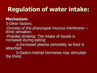 Regulation of water intake:
Mechanism:
3-Other factors:
-Dryness of the pharyngeal mucous membrane→
thirst sensation.
-Prandial drinking: The intake of liquids is
increased during eating:
a-Increased plasma osmolality as food is
absorbed.
b-Gastro-instinal hormones may stimulate
the thirst.
 