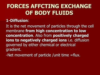 FORCES AFFCTING EXCHANGE
OF BODY FLUIDS
1-Diffusion:
It is the net movement of particles through the cell
membrane from high concentration to low
concentration. Also from positively charged
ions to negatively charged ions i.e. diffusion
governed by either chemical or electrical
gradient.
-Net movement of particle /unit time =flux.
 