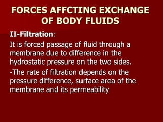 FORCES AFFCTING EXCHANGE
OF BODY FLUIDS
II-Filtration:
It is forced passage of fluid through a
membrane due to difference in the
hydrostatic pressure on the two sides.
-The rate of filtration depends on the
pressure difference, surface area of the
membrane and its permeability
 