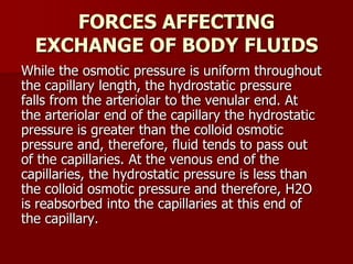 FORCES AFFECTING
EXCHANGE OF BODY FLUIDS
While the osmotic pressure is uniform throughout
the capillary length, the hydrostatic pressure
falls from the arteriolar to the venular end. At
the arteriolar end of the capillary the hydrostatic
pressure is greater than the colloid osmotic
pressure and, therefore, fluid tends to pass out
of the capillaries. At the venous end of the
capillaries, the hydrostatic pressure is less than
the colloid osmotic pressure and therefore, H2O
is reabsorbed into the capillaries at this end of
the capillary.
 