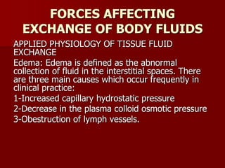 FORCES AFFECTING
EXCHANGE OF BODY FLUIDS
APPLIED PHYSIOLOGY OF TISSUE FLUID
EXCHANGE
Edema: Edema is defined as the abnormal
collection of fluid in the interstitial spaces. There
are three main causes which occur frequently in
clinical practice:
1-Increased capillary hydrostatic pressure
2-Decrease in the plasma colloid osmotic pressure
3-Obestruction of lymph vessels.
 