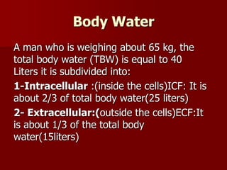 Body Water
A man who is weighing about 65 kg, the
total body water (TBW) is equal to 40
Liters it is subdivided into:
1-Intracellular :(inside the cells)ICF: It is
about 2/3 of total body water(25 liters)
2- Extracellular:(outside the cells)ECF:It
is about 1/3 of the total body
water(15liters)
 