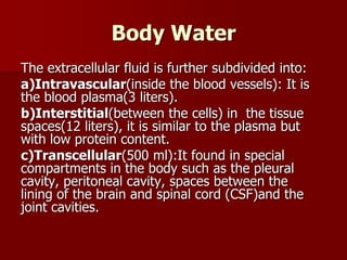 Body Water
The extracellular fluid is further subdivided into:
a)Intravascular(inside the blood vessels): It is
the blood plasma(3 liters).
b)Interstitial(between the cells) in the tissue
spaces(12 liters), it is similar to the plasma but
with low protein content.
c)Transcellular(500 ml):It found in special
compartments in the body such as the pleural
cavity, peritoneal cavity, spaces between the
lining of the brain and spinal cord (CSF)and the
joint cavities.
 