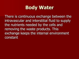 Body Water
There is continuous exchange between the
intravascular and interstitial fluid to supply
the nutrients needed by the cells and
removing the waste products. This
exchange keeps the internal environment
constant
 