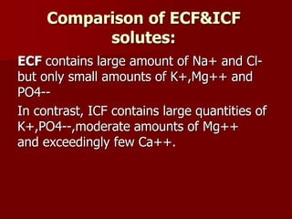Comparison of ECF&ICF
solutes:
ECF contains large amount of Na+ and Cl-
but only small amounts of K+,Mg++ and
PO4--
In contrast, ICF contains large quantities of
K+,PO4--,moderate amounts of Mg++
and exceedingly few Ca++.
 