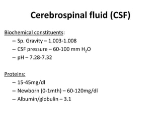 Cerebrospinal fluid (CSF)
Biochemical constituents:
– Sp. Gravity – 1.003-1.008
– CSF pressure – 60-100 mm H2O
– pH – 7.28-7.32
Proteins:
– 15-45mg/dl
– Newborn (0-1mth) – 60-120mg/dl
– Albumin/globulin – 3.1
 