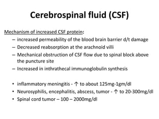 Cerebrospinal fluid (CSF)
Mechanism of increased CSF protein:
– increased permeability of the blood brain barrier d/t damage
– Decreased reabsorption at the arachnoid villi
– Mechanical obstruction of CSF flow due to spinal block above
the puncture site
– Increased in inthrathecal immunoglobulin synthesis
• inflammatory meningitis - ↑ to about 125mg-1gm/dl
• Neurosyphilis, encephalitis, abscess, tumor - ↑ to 20-300mg/dl
• Spinal cord tumor – 100 – 2000mg/dl
 