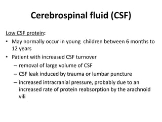 Cerebrospinal fluid (CSF)
Low CSF protein:
• May normally occur in young children between 6 months to
12 years
• Patient with increased CSF turnover
– removal of large volume of CSF
– CSF leak induced by trauma or lumbar puncture
– increased intracranial pressure, probably due to an
increased rate of protein reabsorption by the arachnoid
vili
 