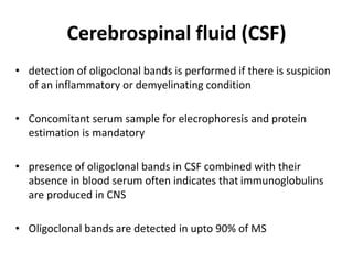 Cerebrospinal fluid (CSF)
• detection of oligoclonal bands is performed if there is suspicion
of an inflammatory or demyelinating condition
• Concomitant serum sample for elecrophoresis and protein
estimation is mandatory
• presence of oligoclonal bands in CSF combined with their
absence in blood serum often indicates that immunoglobulins
are produced in CNS
• Oligoclonal bands are detected in upto 90% of MS
 
