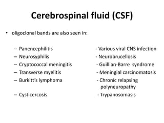 Cerebrospinal fluid (CSF)
• oligoclonal bands are also seen in:
– Panencephilitis - Various viral CNS infection
– Neurosyphilis - Neurobrucellosis
– Cryptococcal meningitis - Guillian-Barre syndrome
– Transverse myelitis - Meningial carcinomatosis
– Burkitt’s lymphoma - Chronic relapsing
polyneuropathy
– Cysticercosis - Trypanosomasis
 