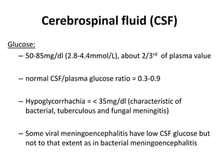 Cerebrospinal fluid (CSF)
Glucose:
– 50-85mg/dl (2.8-4.4mmol/L), about 2/3rd of plasma value
– normal CSF/plasma glucose ratio = 0.3-0.9
– Hypoglycorrhachia = < 35mg/dl (characteristic of
bacterial, tuberculous and fungal meningitis)
– Some viral meningoencephalitis have low CSF glucose but
not to that extent as in bacterial meningoencephalitis
 