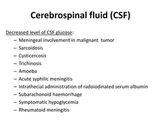 Cerebrospinal fluid (CSF)
Decreased level of CSF glucose:
– Meningeal involvement in malignant tumor
– Sarcoidosis
– Cysticercosis
– Trichinosis
– Amoeba
– Acute syphilic meningitis
– Intrathecial administration of radoiodinated serum albumin
– Subarachonoid haemorrhage
– Symptomatic hypoglycemia
– Rheumatoid meningitis
 