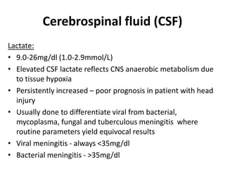 Cerebrospinal fluid (CSF)
Lactate:
• 9.0-26mg/dl (1.0-2.9mmol/L)
• Elevated CSF lactate reflects CNS anaerobic metabolism due
to tissue hypoxia
• Persistently increased – poor prognosis in patient with head
injury
• Usually done to differentiate viral from bacterial,
mycoplasma, fungal and tuberculous meningitis where
routine parameters yield equivocal results
• Viral meningitis - always <35mg/dl
• Bacterial meningitis - >35mg/dl
 