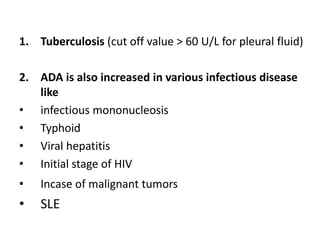 1. Tuberculosis (cut off value > 60 U/L for pleural fluid)
2. ADA is also increased in various infectious disease
like
• infectious mononucleosis
• Typhoid
• Viral hepatitis
• Initial stage of HIV
• Incase of malignant tumors
• SLE
 