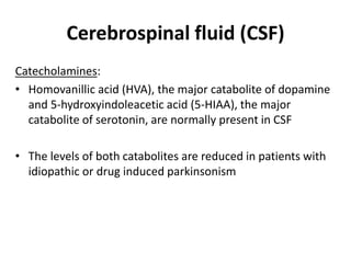 Cerebrospinal fluid (CSF)
Catecholamines:
• Homovanillic acid (HVA), the major catabolite of dopamine
and 5-hydroxyindoleacetic acid (5-HIAA), the major
catabolite of serotonin, are normally present in CSF
• The levels of both catabolites are reduced in patients with
idiopathic or drug induced parkinsonism
 
