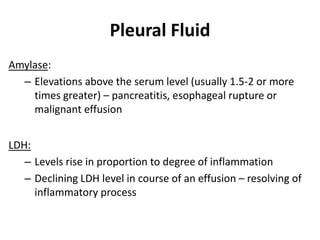 Pleural Fluid
Amylase:
– Elevations above the serum level (usually 1.5-2 or more
times greater) – pancreatitis, esophageal rupture or
malignant effusion
LDH:
– Levels rise in proportion to degree of inflammation
– Declining LDH level in course of an effusion – resolving of
inflammatory process
 