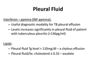 Pleural Fluid
Interferon – gamma (INF-gamma):
– Useful diagnostic modality for TB pleural effusion
– Levels increases significantly in pleural fluid of patient
with tuberculous pleuritis (>136pg/ml)
Lipids:
– Pleural fluid Tg level > 110mg/dl – a chylous effusion
– Pleural fluid/Se. cholesterol ≥ 0.32 – exudate
 