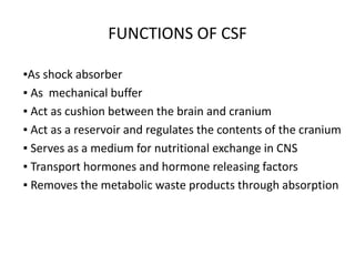 FUNCTIONS OF CSF
▪As shock absorber
▪ As mechanical buffer
▪ Act as cushion between the brain and cranium
▪ Act as a reservoir and regulates the contents of the cranium
▪ Serves as a medium for nutritional exchange in CNS
▪ Transport hormones and hormone releasing factors
▪ Removes the metabolic waste products through absorption
 
