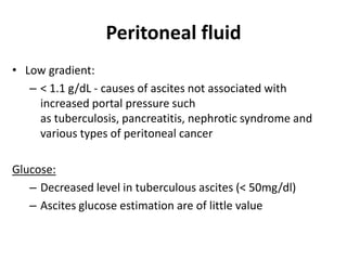 Peritoneal fluid
• Low gradient:
– < 1.1 g/dL - causes of ascites not associated with
increased portal pressure such
as tuberculosis, pancreatitis, nephrotic syndrome and
various types of peritoneal cancer
Glucose:
– Decreased level in tuberculous ascites (< 50mg/dl)
– Ascites glucose estimation are of little value
 