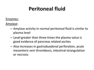 Peritoneal fluid
Enzymes:
Amylase:
– Amylase activity in normal peritoneal fluid is similar to
plasma level
– Level greater than three times the plasma value is
good evidence of pancreas related ascites
– Also increases in gastroduodenal perforation, acute
mesenteric vein thrombosis, intestinal strangulation
or necrosis
 