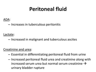 Peritoneal fluid
ADA:
– Increases in tuberculous peritonitis
Lactate:
– Increased in malignant and tuberculous ascites
Creatinine and urea:
– Essential in differentiating peritoneal fluid from urine
– Increased peritoneal fluid urea and creatinine along with
increased serum urea but normal serum creatinine 
urinary bladder rupture
 