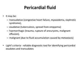 Pericardial fluid
• It may be:
– transudative (congestive heart failure, myxoedema, nephrotic
syndrome),
– exudative (tuberculosis, spread from empyema)
– haemorrhagic (trauma, rupture of aneurysms, malignant
effusion).
– malignant (due to fluid accumulation caused by metastasis)
• Light’s criteria - reliable diagnostic tool for identifying pericardial
exudates and transudates
 