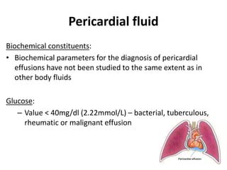 Pericardial fluid
Biochemical constituents:
• Biochemical parameters for the diagnosis of pericardial
effusions have not been studied to the same extent as in
other body fluids
Glucose:
– Value < 40mg/dl (2.22mmol/L) – bacterial, tuberculous,
rheumatic or malignant effusion
 