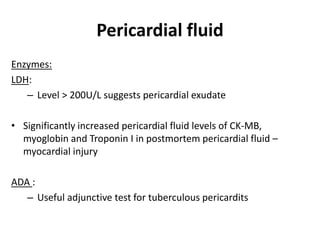 Pericardial fluid
Enzymes:
LDH:
– Level > 200U/L suggests pericardial exudate
• Significantly increased pericardial fluid levels of CK-MB,
myoglobin and Troponin I in postmortem pericardial fluid –
myocardial injury
ADA :
– Useful adjunctive test for tuberculous pericardits
 