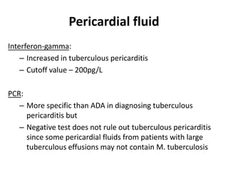 Pericardial fluid
Interferon-gamma:
– Increased in tuberculous pericarditis
– Cutoff value – 200pg/L
PCR:
– More specific than ADA in diagnosing tuberculous
pericarditis but
– Negative test does not rule out tuberculous pericarditis
since some pericardial fluids from patients with large
tuberculous effusions may not contain M. tuberculosis
 