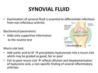 SYNOVIAL FLUID
• Examination of synovial fluid is essential to differentiate infectious
from non-infectious arthritis
Biochemical parameters:
• Adds only supportive information
to the routine test
Mucin clot test:
• Add acetic acid to SF  precipitates hyaluronate into a mucin clot
which may be graded as good, fair or poor
• Fair to poor mucin clot  reflects dilution and depolymerization
of hyaluronic acid, a non-specific finding of several inflammatory
arthrites
 