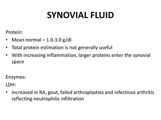 SYNOVIAL FLUID
Protein:
• Mean normal – 1.0-3.0 g/dl
• Total protein estimation is not generally useful
• With increasing inflammation, larger proteins enter the synovial
space
Enzymes:
LDH:
• Increased in RA, gout, failed arthroplasties and infectious arthritis
reflecting neutrophilic infiltration
 