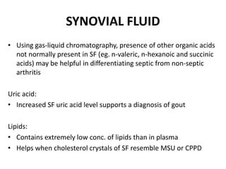 SYNOVIAL FLUID
• Using gas-liquid chromatography, presence of other organic acids
not normally present in SF (eg. n-valeric, n-hexanoic and succinic
acids) may be helpful in differentiating septic from non-septic
arthritis
Uric acid:
• Increased SF uric acid level supports a diagnosis of gout
Lipids:
• Contains extremely low conc. of lipids than in plasma
• Helps when cholesterol crystals of SF resemble MSU or CPPD
 