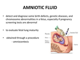 AMNIOTIC FLUID
• detect and diagnose some birth defects, genetic diseases, and
chromosome abnormalities in a fetus, especially if pregnancy
screening tests are abnormal
• to evaluate fetal lung maturity
• obtained through a procedure
- amniocentesis
 