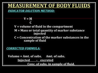 MEASUREMENT OF BODY FLUIDS
INDICATOR DILUTION METHOD:
V = M
C
V = volume of fluid in the compartment
M = Mass or total quantity of marker substance
injected
C = Concentration of the marker substances in the
sample of fluid
CORRECTED FORMULA:
Volume = Amt. of subs. Amt. of subs.
Injected - excreted
Conc. of subs. in sample of fluid.
 