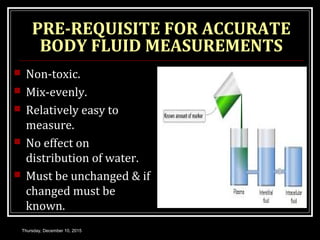 PRE-REQUISITE FOR ACCURATE
BODY FLUID MEASUREMENTS
 Non-toxic.
 Mix-evenly.
 Relatively easy to
measure.
 No effect on
distribution of water.
 Must be unchanged & if
changed must be
known.
Thursday, December 10, 2015
 