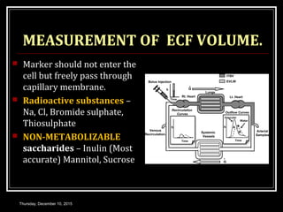 MEASUREMENT OF ECF VOLUME.
 Marker should not enter the
cell but freely pass through
capillary membrane.
 Radioactive substances –
Na, Cl, Bromide sulphate,
Thiosulphate
 NON-METABOLIZABLE
saccharides – Inulin (Most
accurate) Mannitol, Sucrose
Thursday, December 10, 2015
 