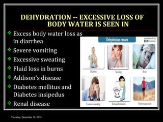 DEHYDRATION -- EXCESSIVE LOSS OF
BODY WATER IS SEEN IN
 Excess body water loss as
in diarrhea
 Severe vomiting
 Excessive sweating
 Fluid loss in burns
 Addison’s disease
 Diabetes mellitus and
Diabetes insipedus
 Renal disease
Thursday, December 10, 2015
 