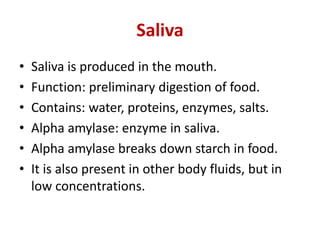 Saliva
• Saliva is produced in the mouth.
• Function: preliminary digestion of food.
• Contains: water, proteins, enzymes, salts.
• Alpha amylase: enzyme in saliva.
• Alpha amylase breaks down starch in food.
• It is also present in other body fluids, but in
low concentrations.
 