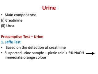 Urine
• Main components:
(i) Creatinine
(ii) Urea
Presumptive Test – Urine
1. Jaffe Test
• Based on the detection of creatinine
• Suspected urine sample + picric acid + 5% NaOH
immediate orange colour
 