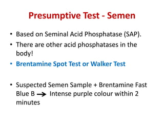 Presumptive Test - Semen
• Based on Seminal Acid Phosphatase (SAP).
• There are other acid phosphatases in the
body!
• Brentamine Spot Test or Walker Test
• Suspected Semen Sample + Brentamine Fast
Blue B Intense purple colour within 2
minutes
 