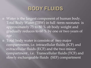  Water is the largest component of human body.
Total Body Water (TBW) in full -term neonates is
approximately 75 to 80 % ob body weight and
gradually reduces to 60 % by one or two years of
age .
 Total body water is consists of two major
compartments, i.e. intracellular fluids (ICF) and
extracellular fluids (ECF) and the two minor
compartment , i.e. Transcellular fluids (TCF) and
slowly exchangeable fluids (SEF) compartment
 
