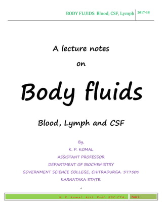 BODY FLUIDS: Blood, CSF, Lymph 2017-18
K . P . K o m a l , A s s t . P r o f . G S C , C T A . Page 1
A lecture notes
on
Body fluids
Blood, Lymph and CSF
By,
K. P. KOMAL
ASSISTANT PROFESSOR
DEPARTMENT OF BIOCHEMISTRY
GOVERNMENT SCIENCE COLLEGE, CHITRADURGA. 577501
KARNATAKA STATE.
,
 