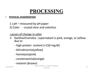 PROCESSING
• PHYSICAL EXAMINATION
1 ) pH – measured by pH paper
2) Color - crystal clear and colorless
causes of change in color
 Xanthochromatia : supernatant is pink, orange, or yellow-
due to
- high protein content (>150 mg/dl)
- bilirubinemia(yellow)
- hemolysis(pink)
- carotenaemia(orange)
- melanin (brown)
10/13/2018 16
SUNIL KUMAR.P ST.JOHN'S MEDICAL
COLLEGE
 