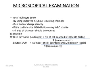 MICROSCOPICAL EXAMINATION
– Total leukocyte count
- By using improved neubaur counting chamber
- if csf is clear charge directly
- if it is turbid make 1/20 dilution using WBC pipette
- all area of chamber should be counted
calculation
WBC in csf/cumm (undiluted) = NO of cell counted x 10(depth factor)
9 (area counted|)
diluted(1/20) = Number of cell counted x 10 x 20(dilution factor)
9 (area counted)
10/13/2018 18
SUNIL KUMAR.P ST.JOHN'S MEDICAL
COLLEGE
 