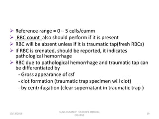  Reference range = 0 – 5 cells/cumm
 RBC count also should perform if it is present
 RBC will be absent unless if it is traumatic tap(fresh RBCs)
 If RBC is crenated, should be reported, it indicates
pathological hemorrhage
 RBC due to pathological hemorrhage and traumatic tap can
be differentiated by
- Gross appearance of csf
- clot formation (traumatic trap specimen will clot)
- by centrifugation (clear supernatant in traumatic trap )
10/13/2018 19
SUNIL KUMAR.P ST.JOHN'S MEDICAL
COLLEGE
 
